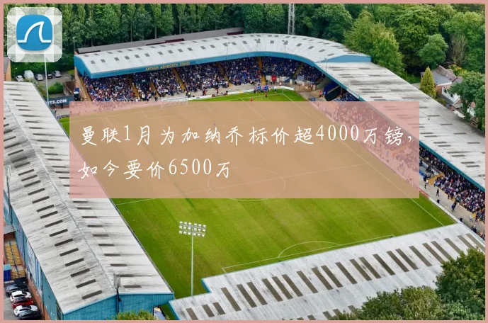 曼联1月为加纳乔标价超4000万镑，如今要价6500万