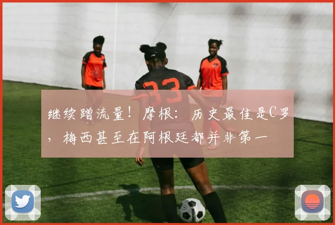继续蹭流量！摩根：历史最佳是C罗，梅西甚至在阿根廷都并非第一