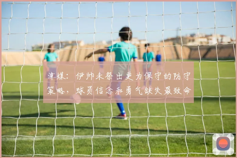 津媒：伊帅未祭出更为保守的防守策略，球员信念和勇气缺失最致命