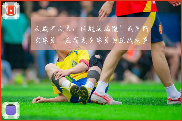 反战不反美，问题没搞懂！俄罗斯女球员：应有更多球员为反战发声