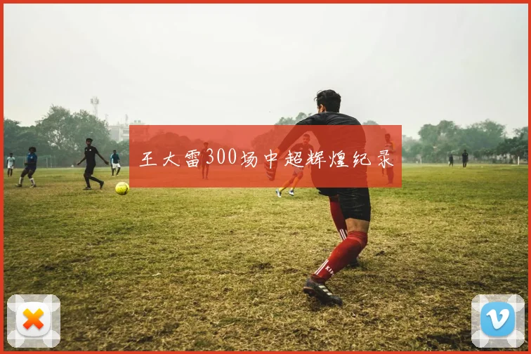 王大雷300场中超辉煌纪录