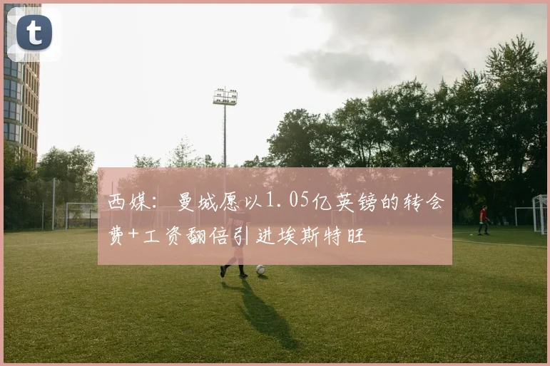 西媒：曼城愿以1.05亿英镑的转会费+工资翻倍引进埃斯特旺