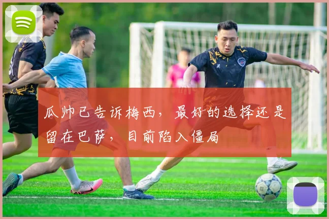 瓜帅已告诉梅西，最好的选择还是留在巴萨，目前陷入僵局