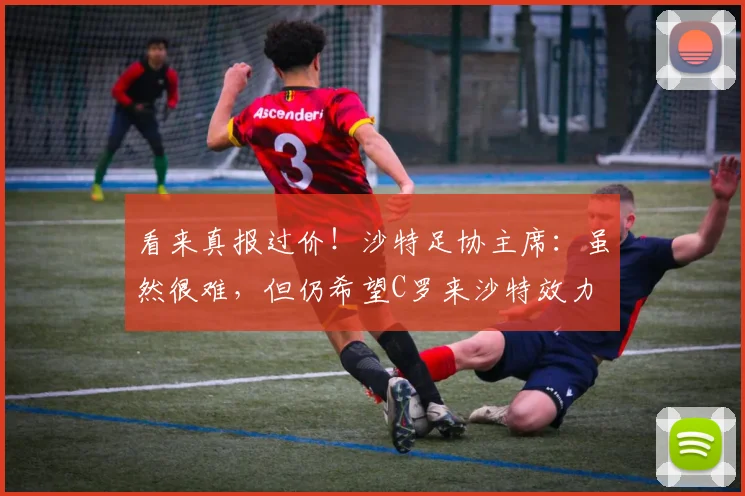 看来真报过价！沙特足协主席：虽然很难，但仍希望C罗来沙特效力