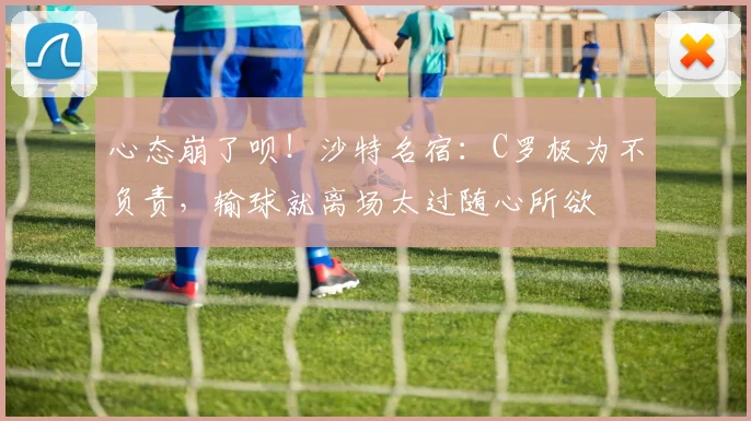 心态崩了呗！沙特名宿：C罗极为不负责，输球就离场太过随心所欲