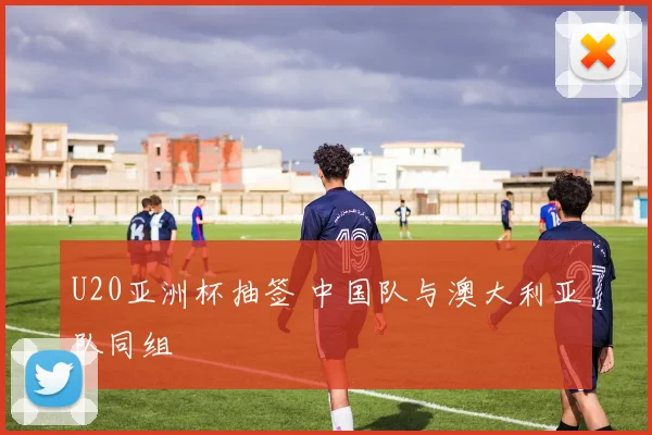 U20亚洲杯抽签 中国队与澳大利亚队同组