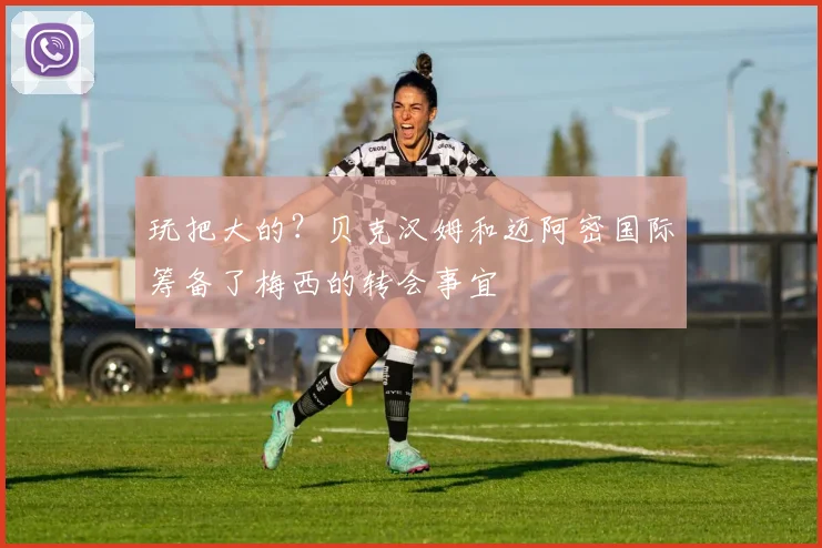 玩把大的？贝克汉姆和迈阿密国际筹备了梅西的转会事宜