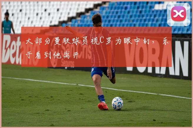 大部分曼联球员视C罗为眼中钉，乐于看到他离开