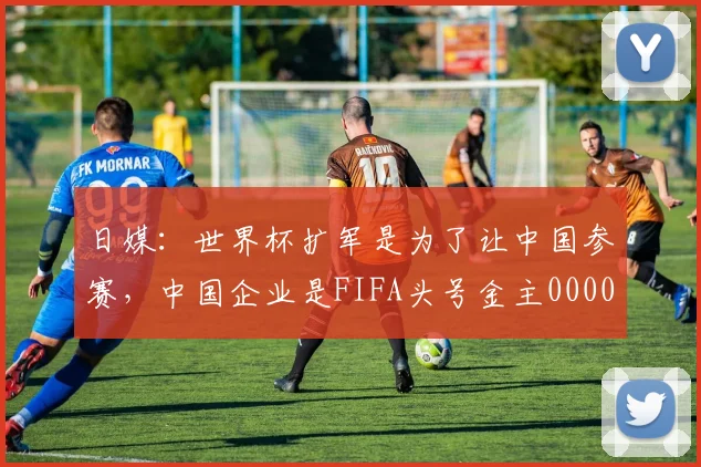 日媒：世界杯扩军是为了让中国参赛，中国企业是FIFA头号金主0000644