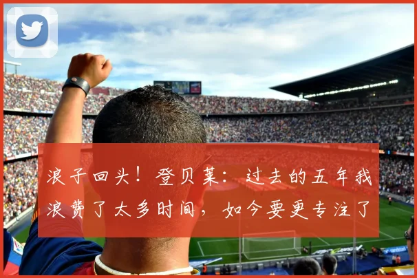 浪子回头！登贝莱：过去的五年我浪费了太多时间，如今要更专注了