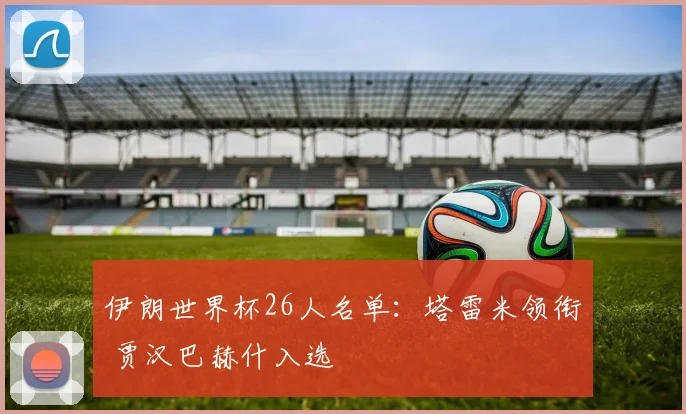 伊朗世界杯26人名单：塔雷米领衔 贾汉巴赫什入选