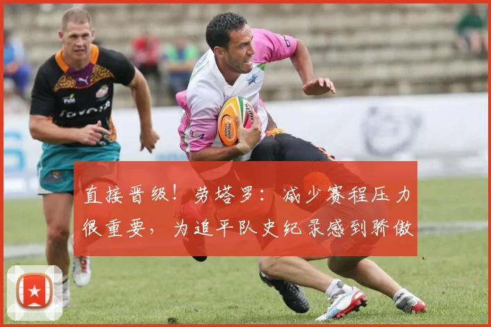 直接晋级！劳塔罗：减少赛程压力很重要，为追平队史纪录感到骄傲