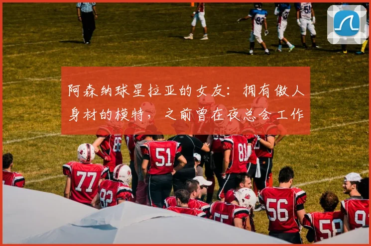 阿森纳球星拉亚的女友：拥有傲人身材的模特，之前曾在夜总会工作