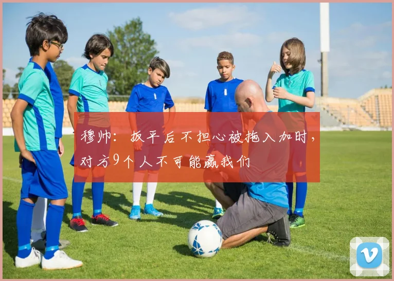 穆帅：扳平后不担心被拖入加时，对方9个人不可能赢我们