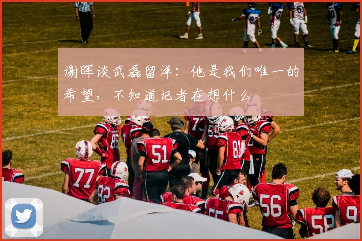 谢晖谈武磊留洋：他是我们唯一的希望，不知道记者在想什么