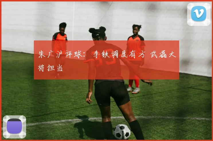 朱广沪评球：李铁调度有方 武磊大将担当