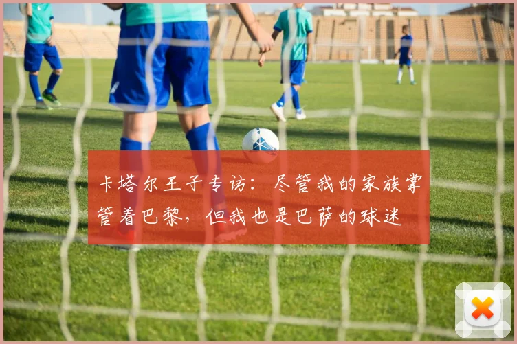 卡塔尔王子专访：尽管我的家族掌管着巴黎，但我也是巴萨的球迷