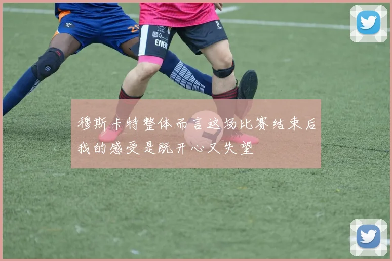 穆斯卡特整体而言这场比赛结束后我的感受是既开心又失望