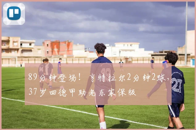 89分钟登场！亨特拉尔2分钟2球，37岁回德甲助老东家保级