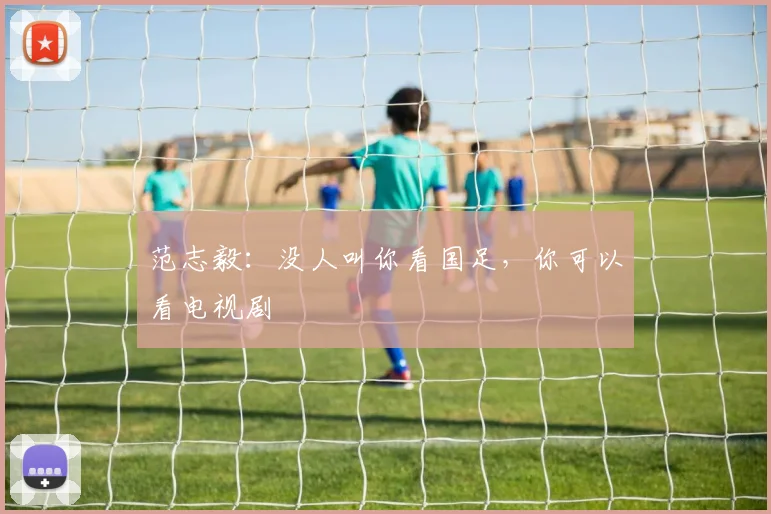 范志毅：没人叫你看国足，你可以看电视剧