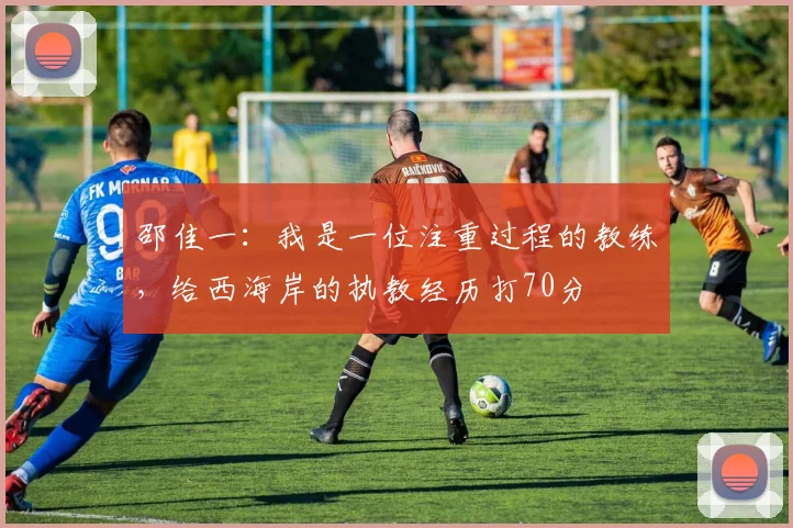 邵佳一：我是一位注重过程的教练，给西海岸的执教经历打70分