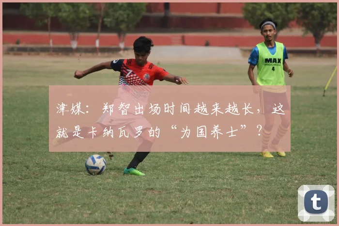 津媒：郑智出场时间越来越长，这就是卡纳瓦罗的“为国养士”？