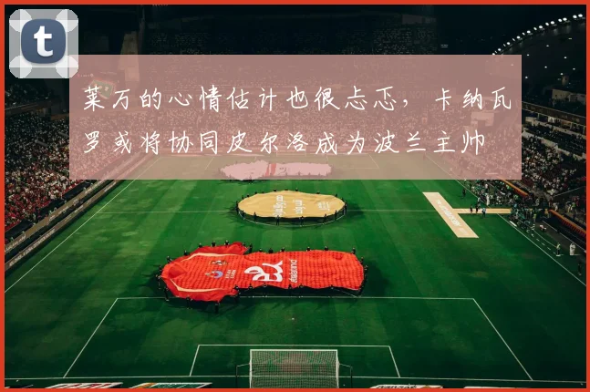 莱万的心情估计也很忐忑，卡纳瓦罗或将协同皮尔洛成为波兰主帅