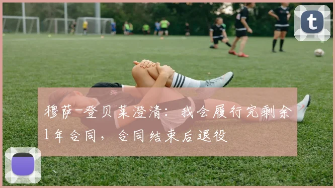 穆萨-登贝莱澄清：我会履行完剩余1年合同，合同结束后退役