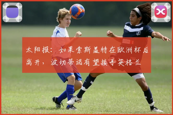 太阳报：如果索斯盖特在欧洲杯后离开，波切蒂诺有望接手英格兰