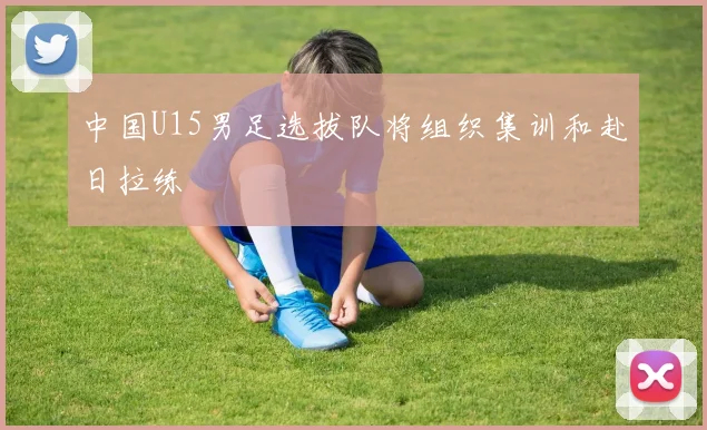 中国U15男足选拔队将组织集训和赴日拉练