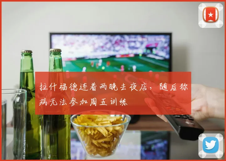 拉什福德连着两晚去夜店，随后称病无法参加周五训练