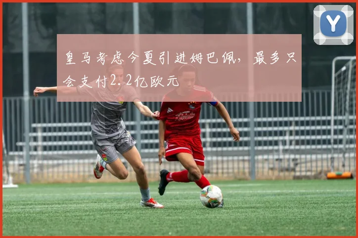 皇马考虑今夏引进姆巴佩，最多只会支付2.2亿欧元