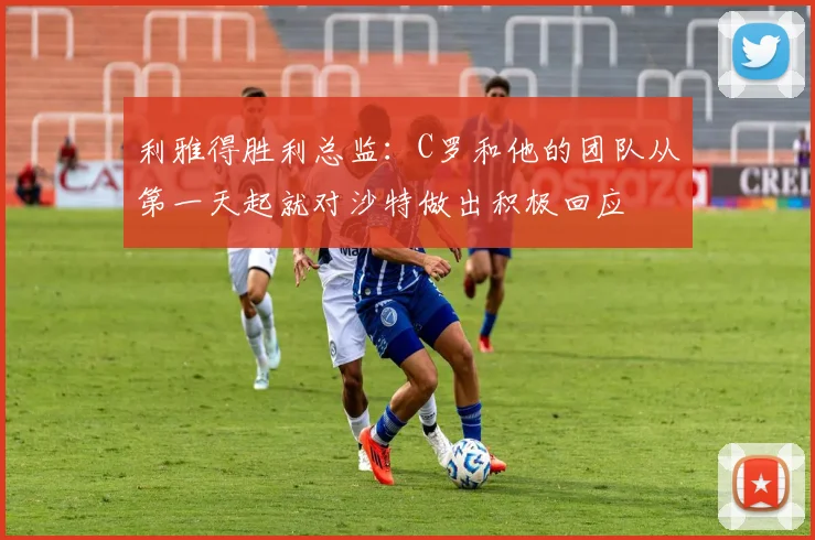 利雅得胜利总监：C罗和他的团队从第一天起就对沙特做出积极回应