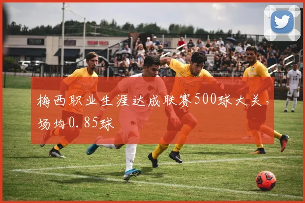 梅西职业生涯达成联赛500球大关，场均0.85球