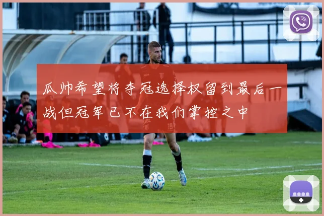 瓜帅希望将夺冠选择权留到最后一战但冠军已不在我们掌控之中