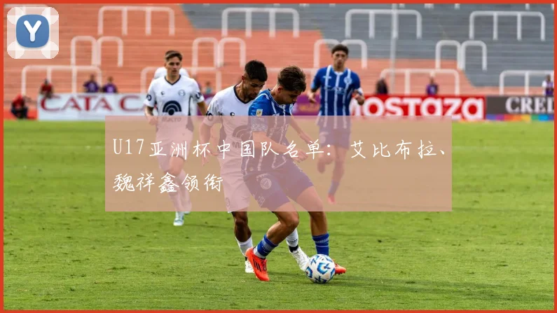 U17亚洲杯中国队名单：艾比布拉、魏祥鑫领衔