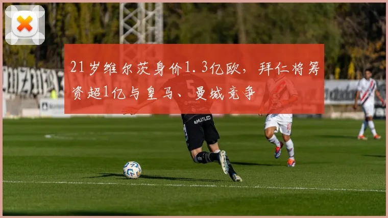 21岁维尔茨身价1.3亿欧，拜仁将筹资超1亿与皇马、曼城竞争