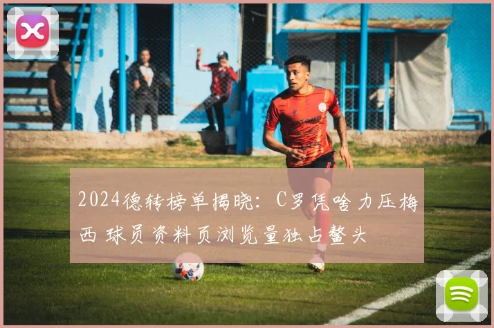 2024德转榜单揭晓：C罗凭啥力压梅西 球员资料页浏览量独占鳌头