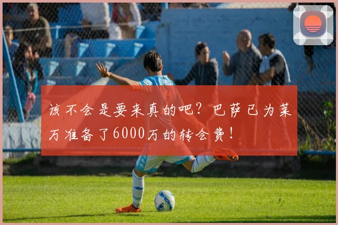 该不会是要来真的吧？巴萨已为莱万准备了6000万的转会费！