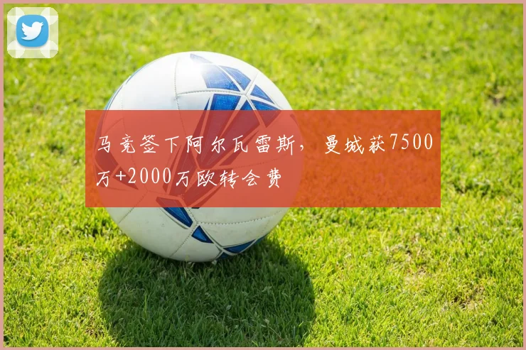 马竞签下阿尔瓦雷斯，曼城获7500万+2000万欧转会费