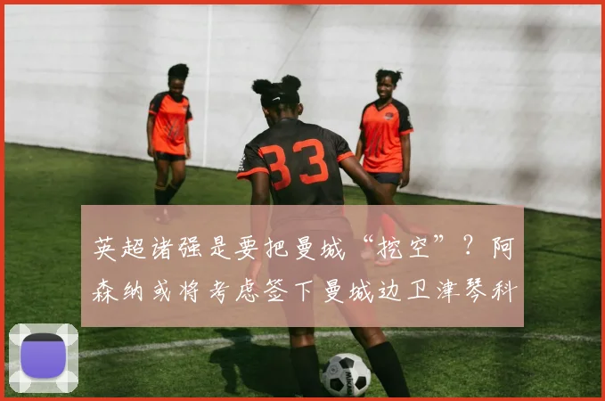 英超诸强是要把曼城“挖空”？阿森纳或将考虑签下曼城边卫津琴科