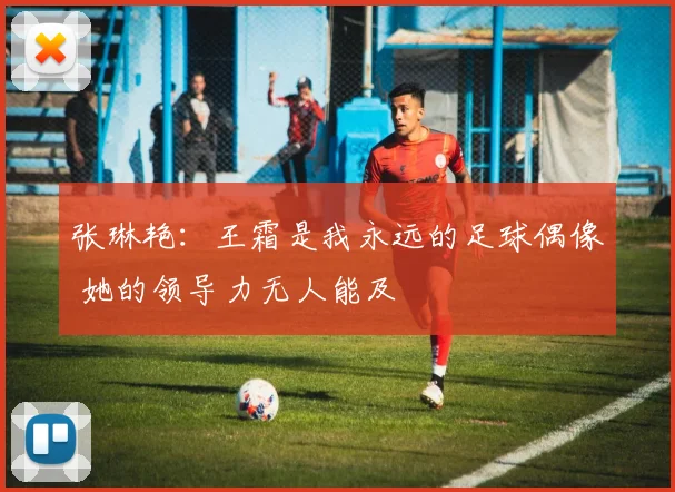 张琳艳：王霜是我永远的足球偶像 她的领导力无人能及