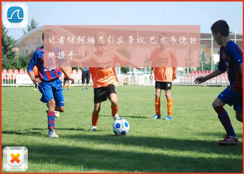 记者琼阿梅尼引发争议 巴尔韦德拒绝握手