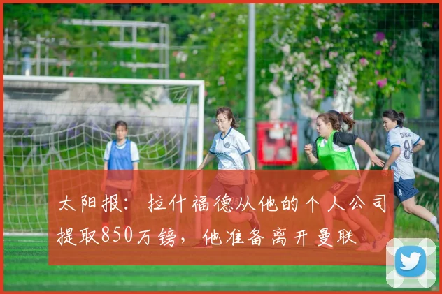 太阳报：拉什福德从他的个人公司提取850万镑，他准备离开曼联