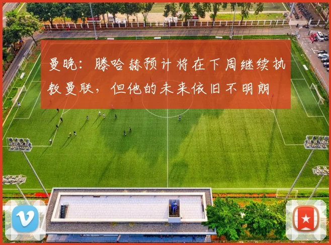 曼晚：滕哈赫预计将在下周继续执教曼联，但他的未来依旧不明朗