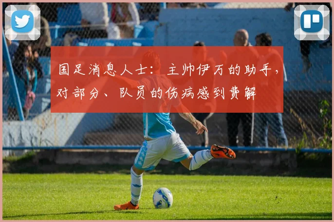 国足消息人士：主帅伊万的助手，对部分、队员的伤病感到费解