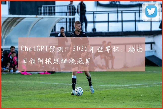 ChatGPT预测：2026年世界杯，梅西率领阿根廷蝉联冠军