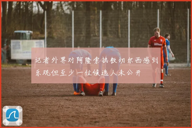 记者外界对阿隆索执教切尔西感到乐观但至少一位候选人未公开