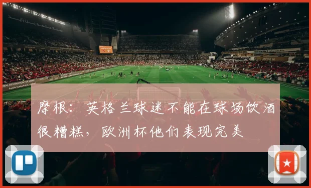 摩根：英格兰球迷不能在球场饮酒很糟糕，欧洲杯他们表现完美