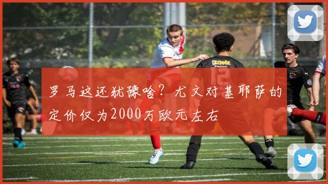 罗马这还犹豫啥？尤文对基耶萨的定价仅为2000万欧元左右